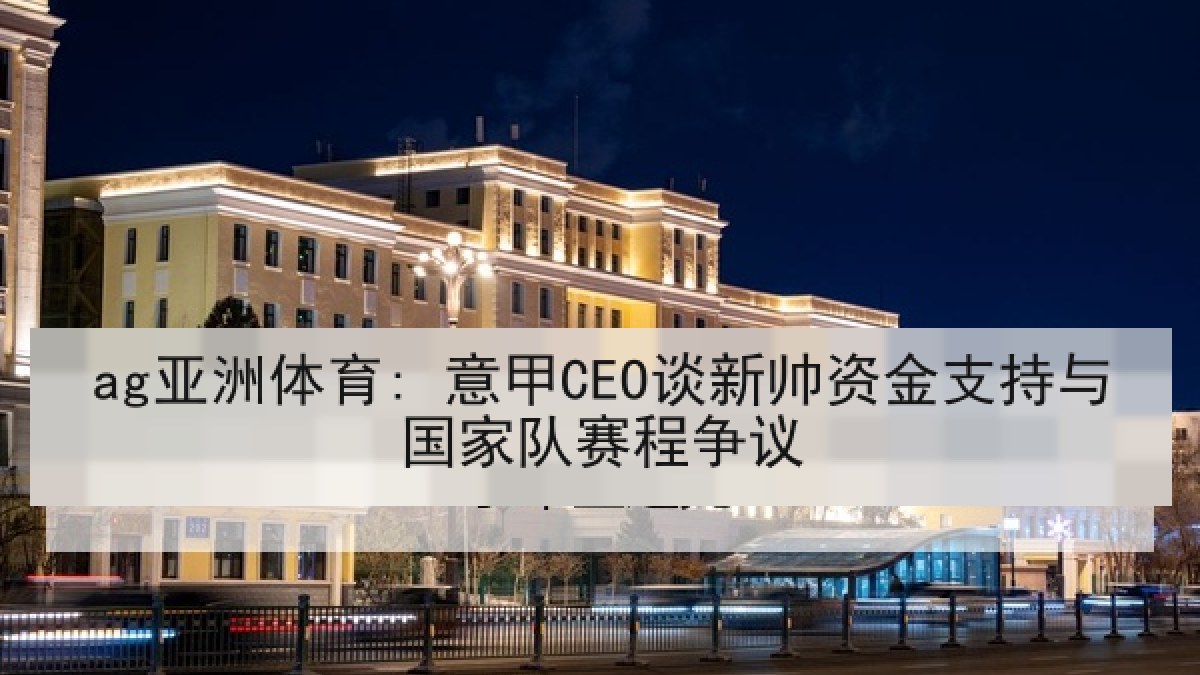 ag亚洲体育: 意甲CEO谈新帅资金支持与国家队赛程争议