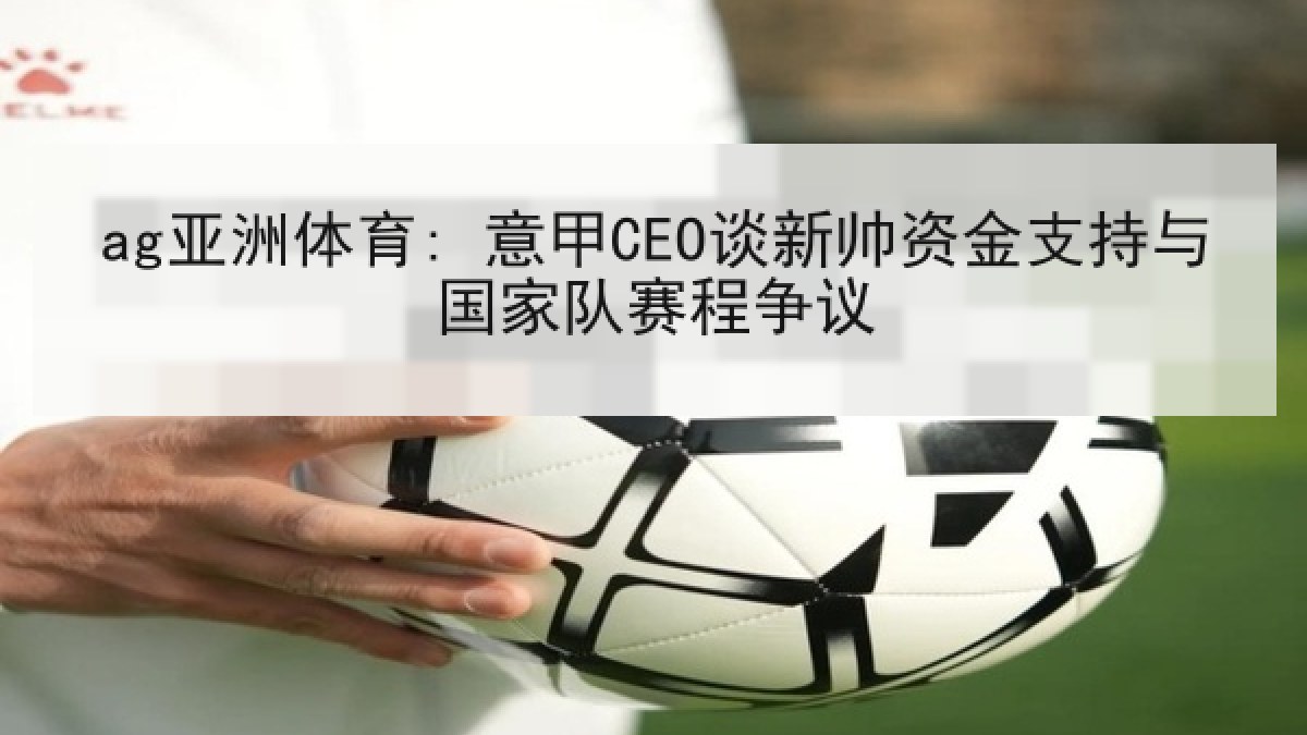 ag亚洲体育: 意甲CEO谈新帅资金支持与国家队赛程争议