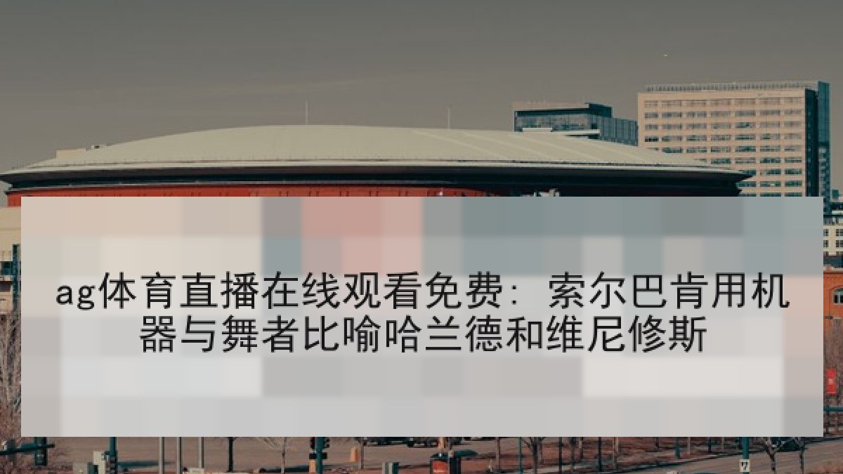 ag体育直播在线观看免费: 索尔巴肯用机器与舞者比喻哈兰德和维尼修斯