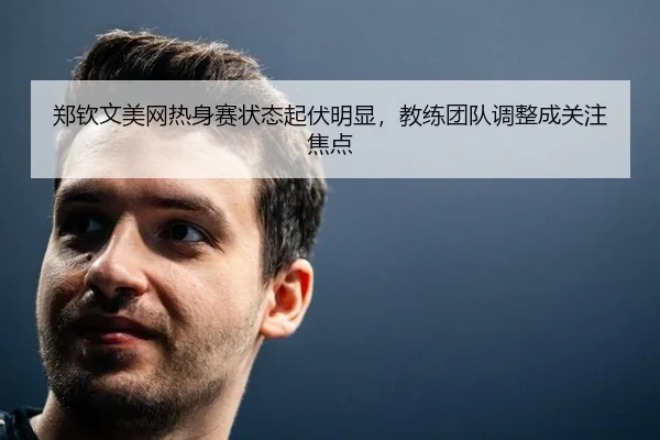 郑钦文美网热身赛状态起伏明显，教练团队调整成关注焦点