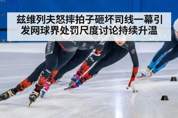 兹维列夫怒摔拍子砸坏司线一幕引发网球界处罚尺度讨论持续升温