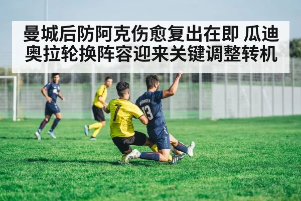 曼城后防阿克伤愈复出在即 瓜迪奥拉轮换阵容迎来关键调整转机