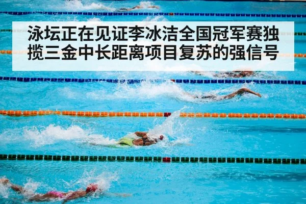 泳坛正在见证李冰洁全国冠军赛独揽三金中长距离项目复苏的强信号